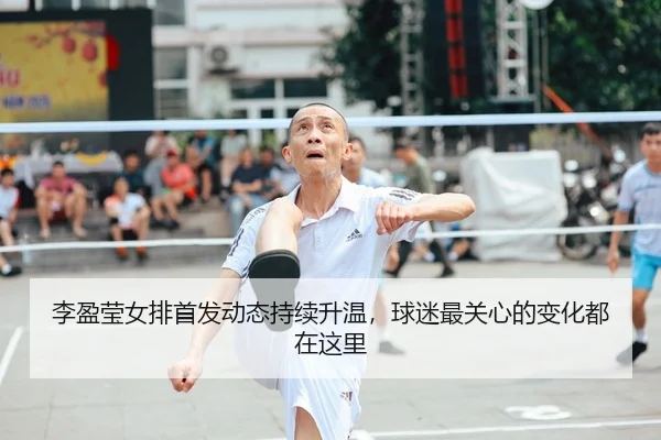 李盈莹女排首发动态持续升温，球迷最关心的变化都在这里